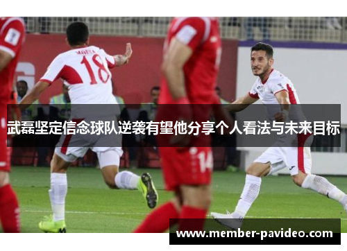 武磊坚定信念球队逆袭有望他分享个人看法与未来目标