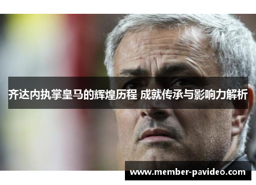 齐达内执掌皇马的辉煌历程 成就传承与影响力解析