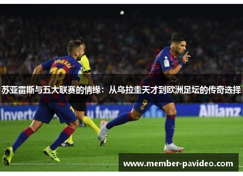 苏亚雷斯与五大联赛的情缘：从乌拉圭天才到欧洲足坛的传奇选择