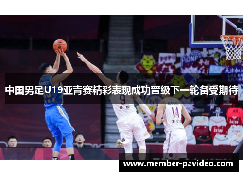 中国男足U19亚青赛精彩表现成功晋级下一轮备受期待