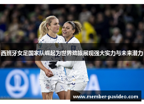 西班牙女足国家队崛起为世界劲旅展现强大实力与未来潜力
